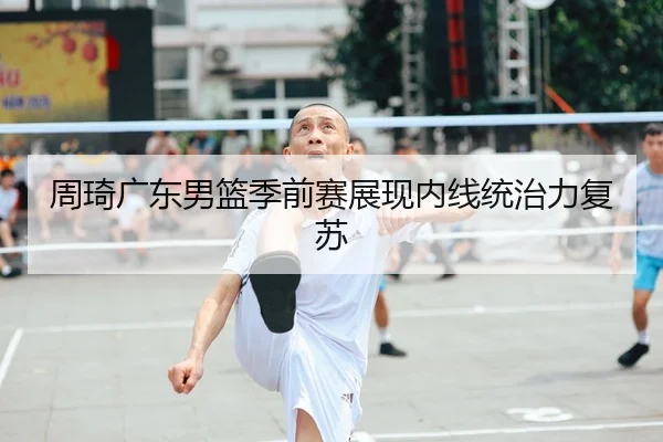 周琦广东男篮季前赛展现内线统治力复苏