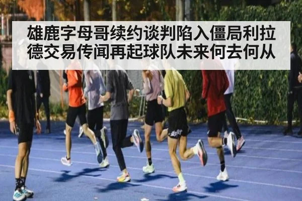 雄鹿字母哥续约谈判陷入僵局利拉德交易传闻再起球队未来何去何从